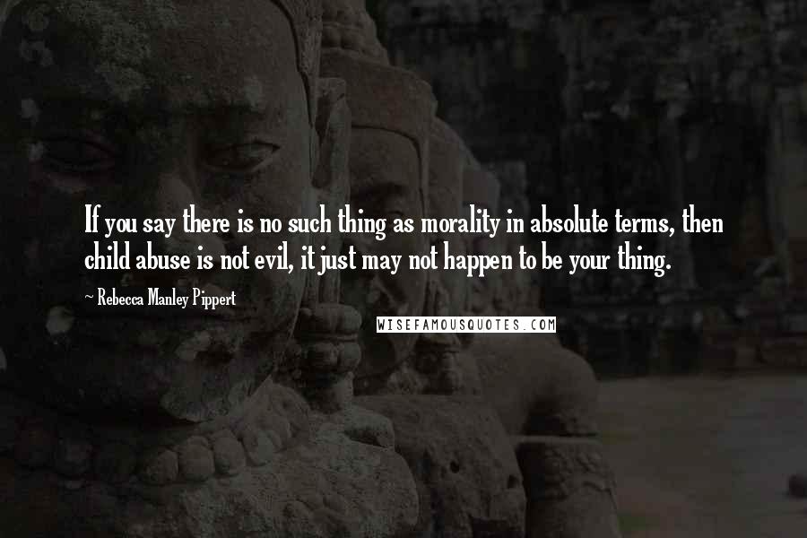 Rebecca Manley Pippert Quotes: If you say there is no such thing as morality in absolute terms, then child abuse is not evil, it just may not happen to be your thing.