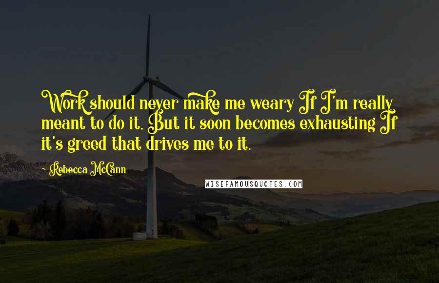 Rebecca McCann Quotes: Work should never make me weary If I'm really meant to do it, But it soon becomes exhausting If it's greed that drives me to it.