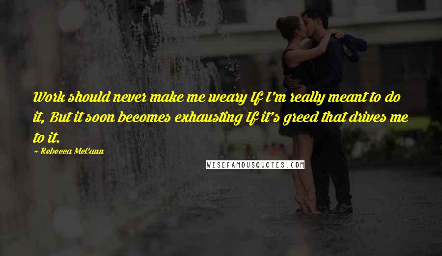 Rebecca McCann Quotes: Work should never make me weary If I'm really meant to do it, But it soon becomes exhausting If it's greed that drives me to it.