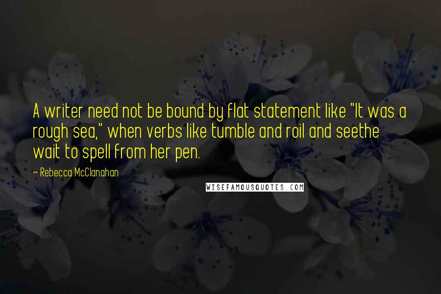 Rebecca McClanahan Quotes: A writer need not be bound by flat statement like "It was a rough sea," when verbs like tumble and roil and seethe wait to spell from her pen.