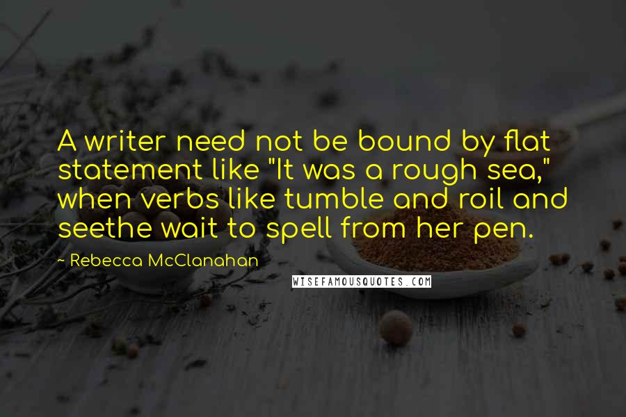 Rebecca McClanahan Quotes: A writer need not be bound by flat statement like "It was a rough sea," when verbs like tumble and roil and seethe wait to spell from her pen.