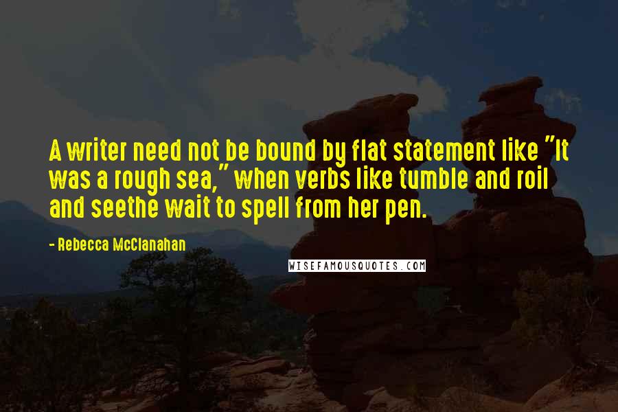 Rebecca McClanahan Quotes: A writer need not be bound by flat statement like "It was a rough sea," when verbs like tumble and roil and seethe wait to spell from her pen.