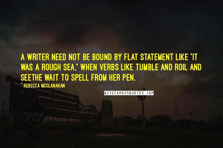 Rebecca McClanahan Quotes: A writer need not be bound by flat statement like "It was a rough sea," when verbs like tumble and roil and seethe wait to spell from her pen.