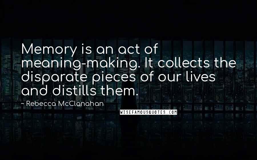 Rebecca McClanahan Quotes: Memory is an act of meaning-making. It collects the disparate pieces of our lives and distills them.