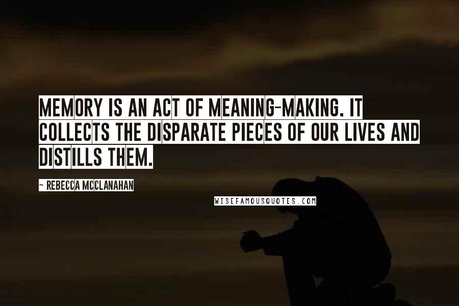 Rebecca McClanahan Quotes: Memory is an act of meaning-making. It collects the disparate pieces of our lives and distills them.