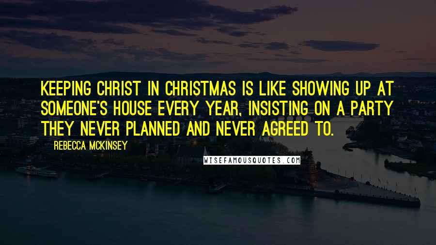 Rebecca McKinsey Quotes: Keeping Christ in Christmas is like showing up at someone's house every year, insisting on a party they never planned and never agreed to.