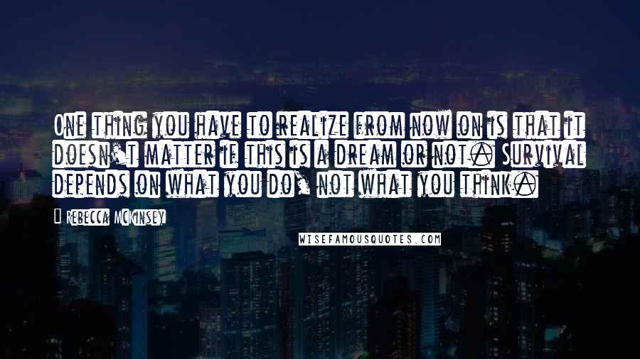 Rebecca McKinsey Quotes: One thing you have to realize from now on is that it doesn't matter if this is a dream or not. Survival depends on what you do, not what you think.