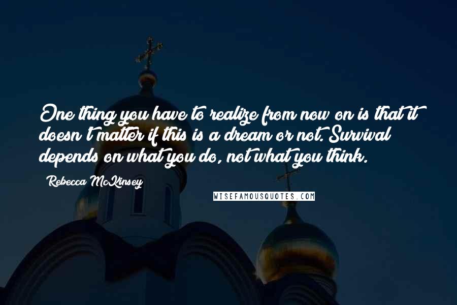 Rebecca McKinsey Quotes: One thing you have to realize from now on is that it doesn't matter if this is a dream or not. Survival depends on what you do, not what you think.