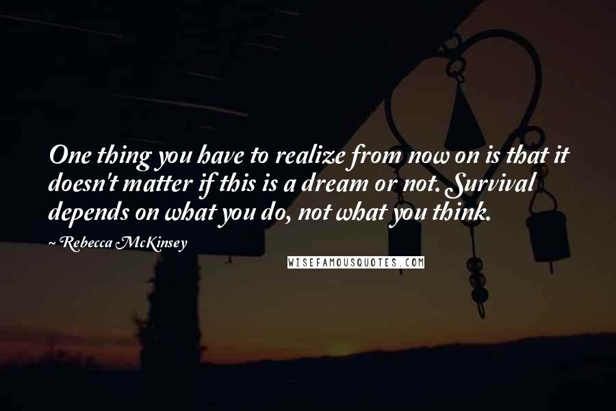 Rebecca McKinsey Quotes: One thing you have to realize from now on is that it doesn't matter if this is a dream or not. Survival depends on what you do, not what you think.