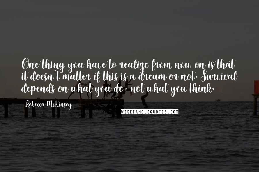 Rebecca McKinsey Quotes: One thing you have to realize from now on is that it doesn't matter if this is a dream or not. Survival depends on what you do, not what you think.
