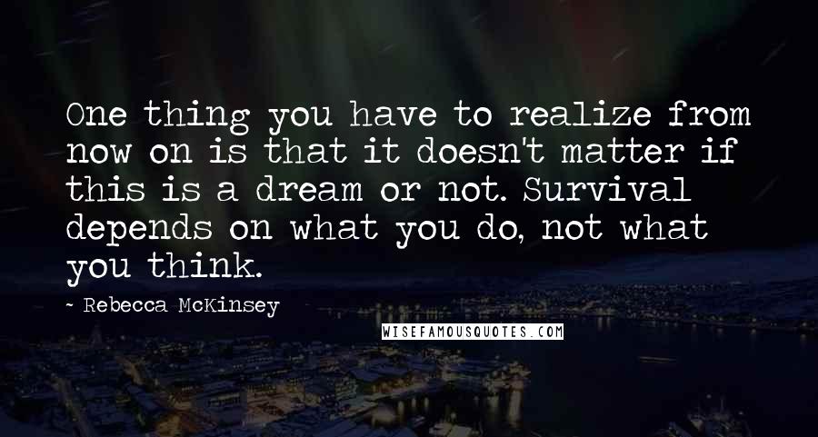 Rebecca McKinsey Quotes: One thing you have to realize from now on is that it doesn't matter if this is a dream or not. Survival depends on what you do, not what you think.