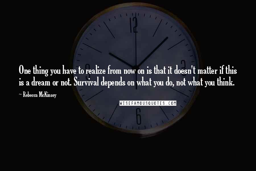 Rebecca McKinsey Quotes: One thing you have to realize from now on is that it doesn't matter if this is a dream or not. Survival depends on what you do, not what you think.