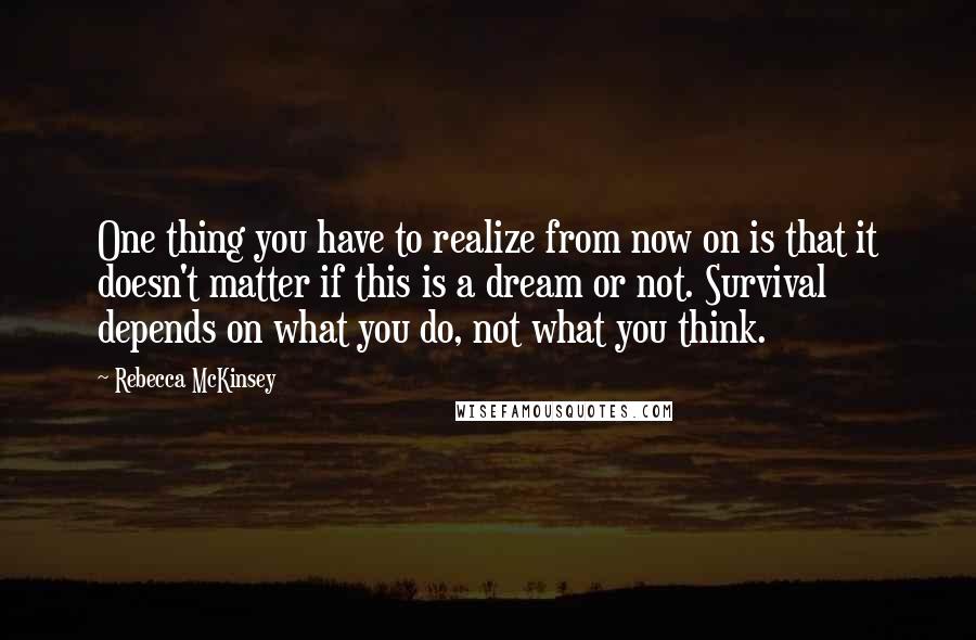 Rebecca McKinsey Quotes: One thing you have to realize from now on is that it doesn't matter if this is a dream or not. Survival depends on what you do, not what you think.