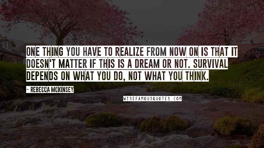 Rebecca McKinsey Quotes: One thing you have to realize from now on is that it doesn't matter if this is a dream or not. Survival depends on what you do, not what you think.