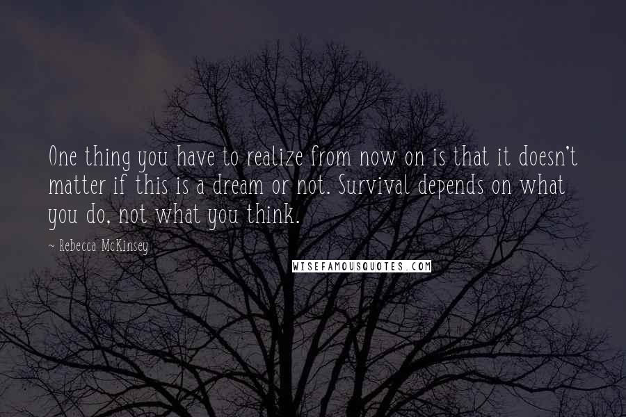 Rebecca McKinsey Quotes: One thing you have to realize from now on is that it doesn't matter if this is a dream or not. Survival depends on what you do, not what you think.