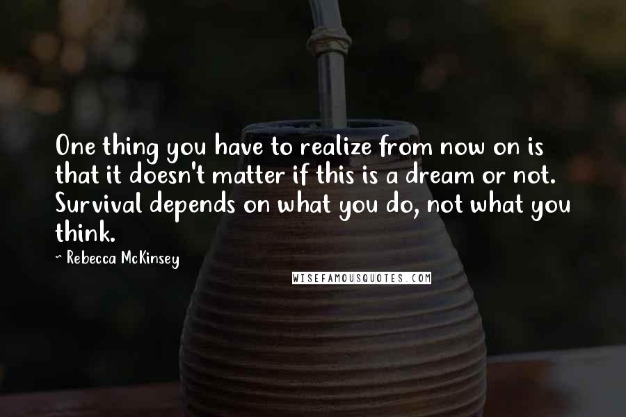 Rebecca McKinsey Quotes: One thing you have to realize from now on is that it doesn't matter if this is a dream or not. Survival depends on what you do, not what you think.