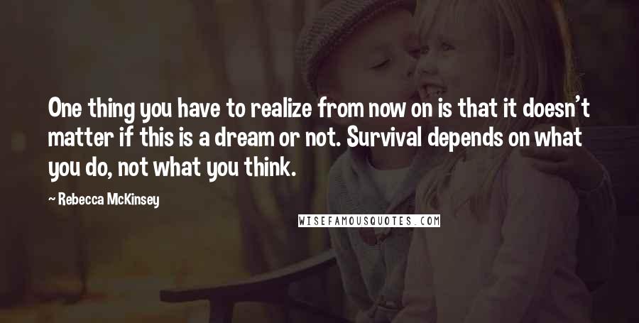 Rebecca McKinsey Quotes: One thing you have to realize from now on is that it doesn't matter if this is a dream or not. Survival depends on what you do, not what you think.