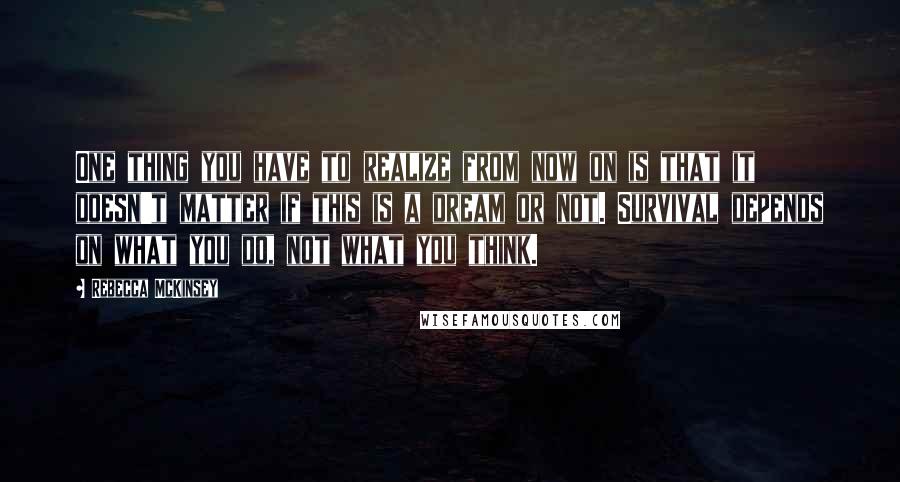 Rebecca McKinsey Quotes: One thing you have to realize from now on is that it doesn't matter if this is a dream or not. Survival depends on what you do, not what you think.