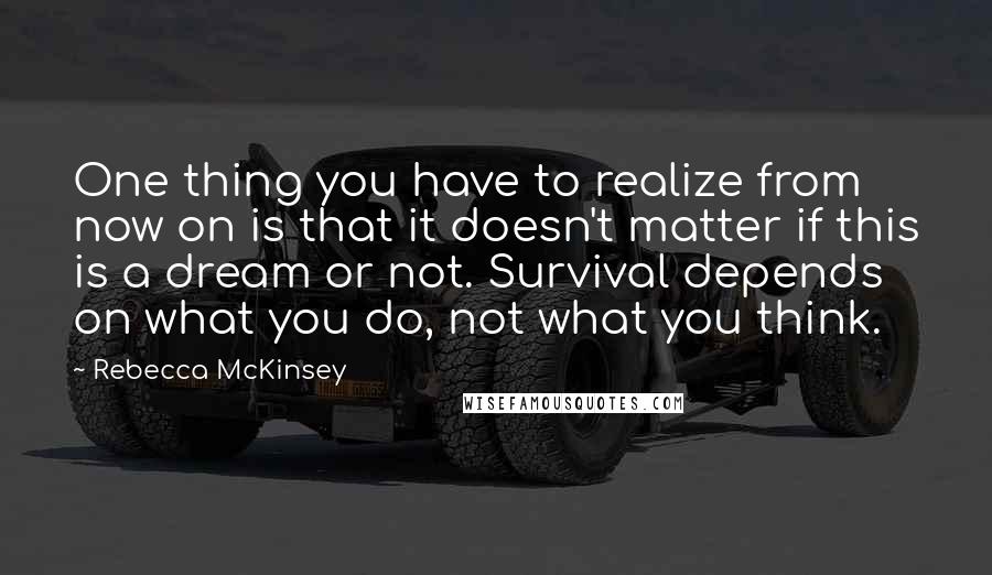 Rebecca McKinsey Quotes: One thing you have to realize from now on is that it doesn't matter if this is a dream or not. Survival depends on what you do, not what you think.