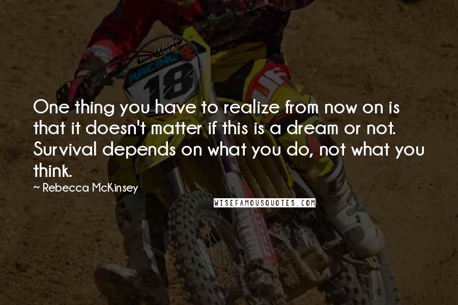 Rebecca McKinsey Quotes: One thing you have to realize from now on is that it doesn't matter if this is a dream or not. Survival depends on what you do, not what you think.