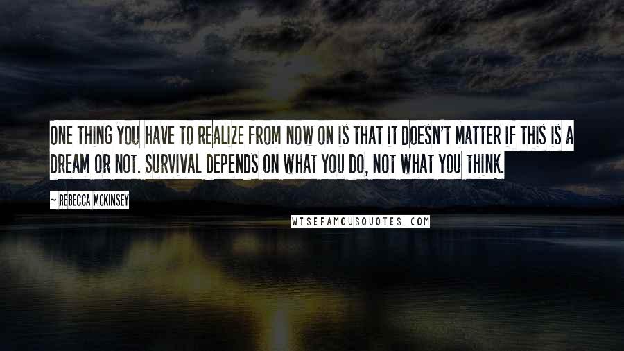 Rebecca McKinsey Quotes: One thing you have to realize from now on is that it doesn't matter if this is a dream or not. Survival depends on what you do, not what you think.