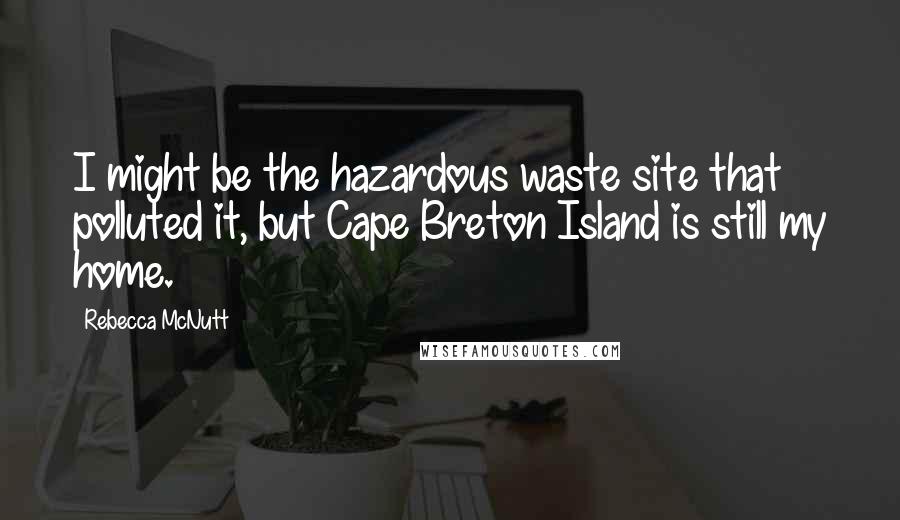 Rebecca McNutt Quotes: I might be the hazardous waste site that polluted it, but Cape Breton Island is still my home.
