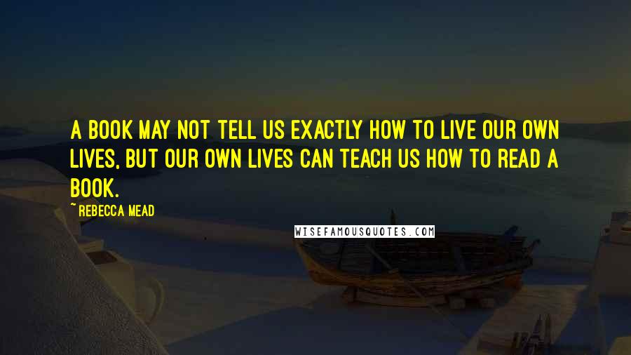 Rebecca Mead Quotes: A book may not tell us exactly how to live our own lives, but our own lives can teach us how to read a book.