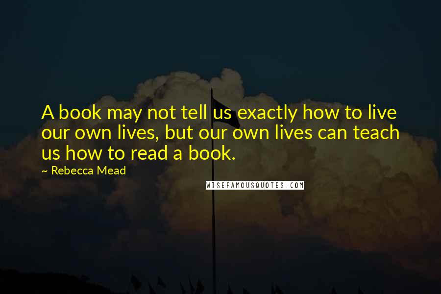 Rebecca Mead Quotes: A book may not tell us exactly how to live our own lives, but our own lives can teach us how to read a book.
