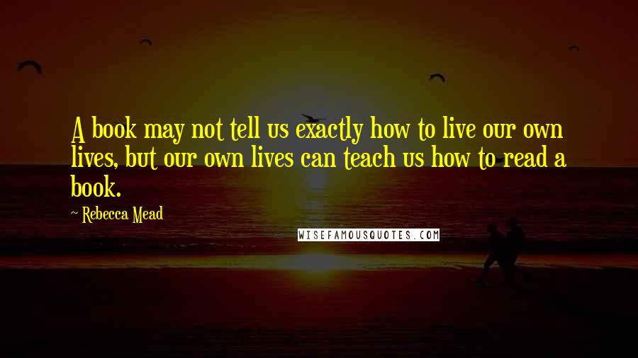 Rebecca Mead Quotes: A book may not tell us exactly how to live our own lives, but our own lives can teach us how to read a book.