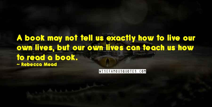 Rebecca Mead Quotes: A book may not tell us exactly how to live our own lives, but our own lives can teach us how to read a book.