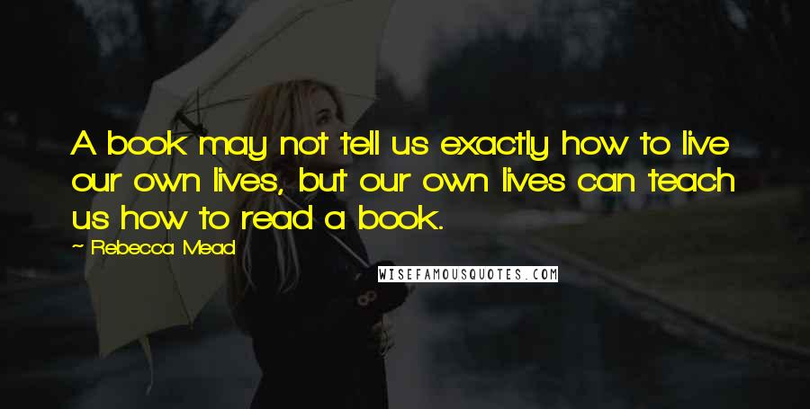 Rebecca Mead Quotes: A book may not tell us exactly how to live our own lives, but our own lives can teach us how to read a book.