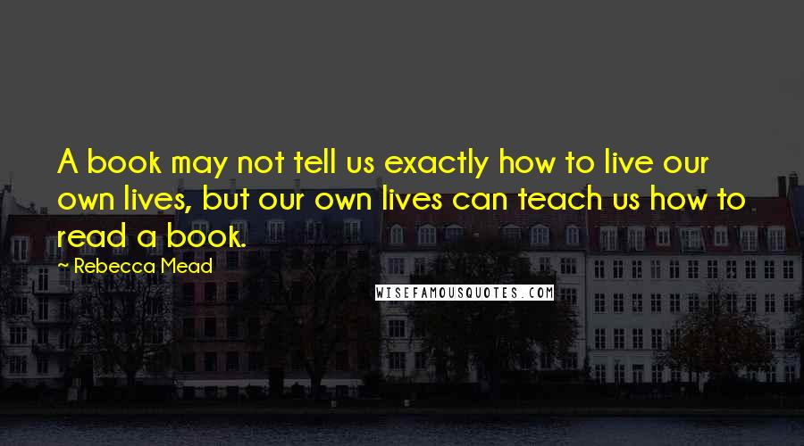 Rebecca Mead Quotes: A book may not tell us exactly how to live our own lives, but our own lives can teach us how to read a book.