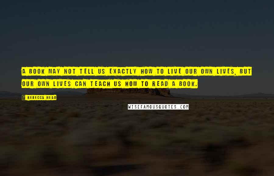 Rebecca Mead Quotes: A book may not tell us exactly how to live our own lives, but our own lives can teach us how to read a book.