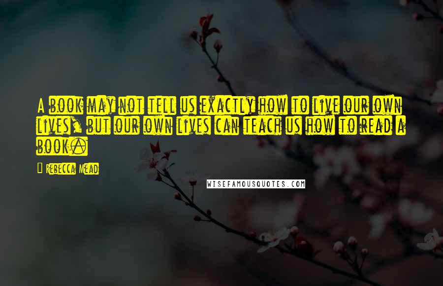 Rebecca Mead Quotes: A book may not tell us exactly how to live our own lives, but our own lives can teach us how to read a book.