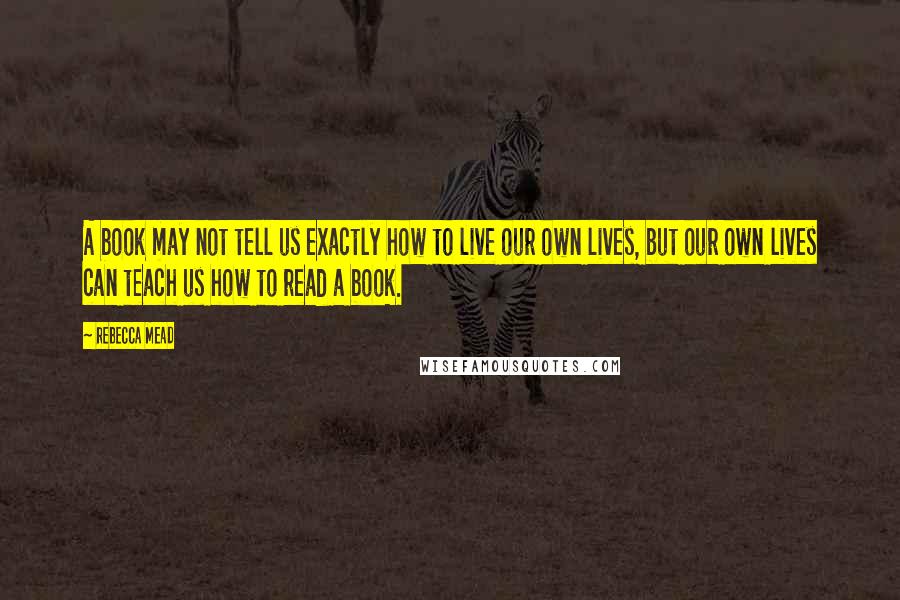 Rebecca Mead Quotes: A book may not tell us exactly how to live our own lives, but our own lives can teach us how to read a book.