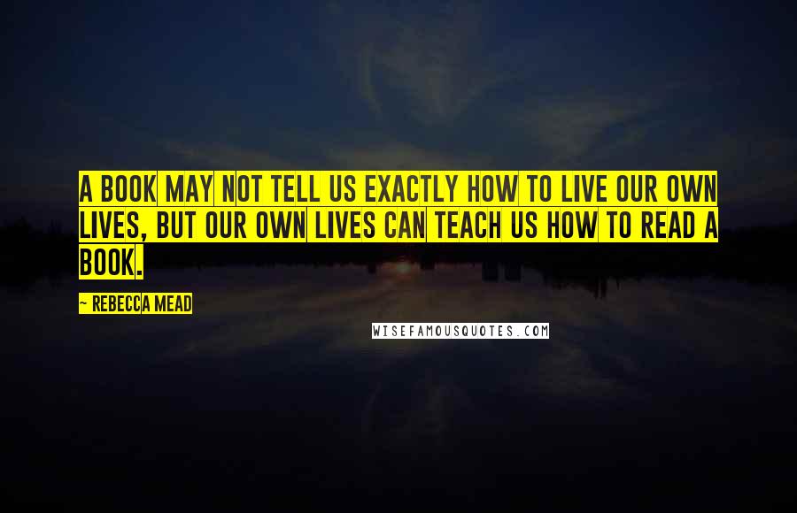 Rebecca Mead Quotes: A book may not tell us exactly how to live our own lives, but our own lives can teach us how to read a book.