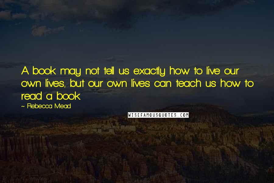 Rebecca Mead Quotes: A book may not tell us exactly how to live our own lives, but our own lives can teach us how to read a book.