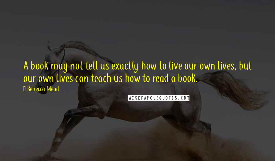 Rebecca Mead Quotes: A book may not tell us exactly how to live our own lives, but our own lives can teach us how to read a book.