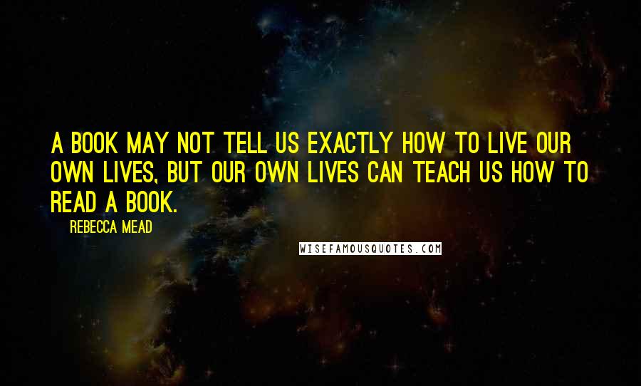 Rebecca Mead Quotes: A book may not tell us exactly how to live our own lives, but our own lives can teach us how to read a book.