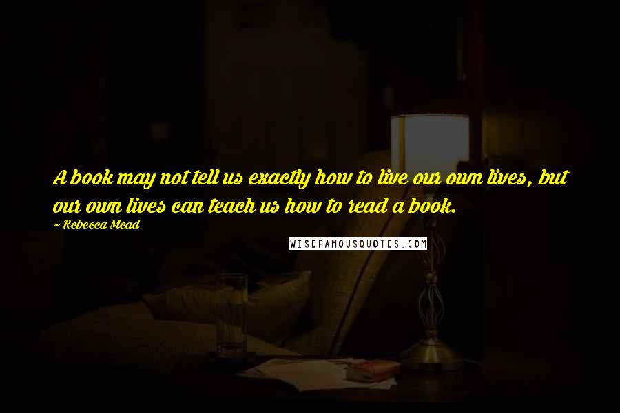 Rebecca Mead Quotes: A book may not tell us exactly how to live our own lives, but our own lives can teach us how to read a book.