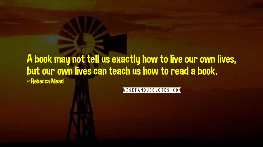 Rebecca Mead Quotes: A book may not tell us exactly how to live our own lives, but our own lives can teach us how to read a book.