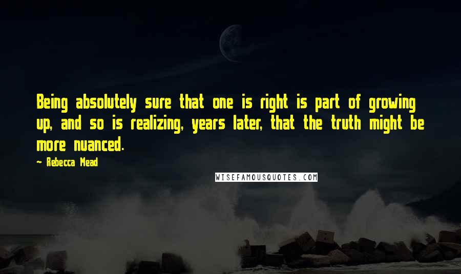 Rebecca Mead Quotes: Being absolutely sure that one is right is part of growing up, and so is realizing, years later, that the truth might be more nuanced.