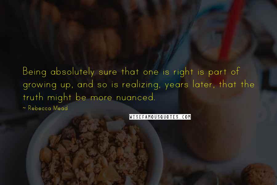 Rebecca Mead Quotes: Being absolutely sure that one is right is part of growing up, and so is realizing, years later, that the truth might be more nuanced.