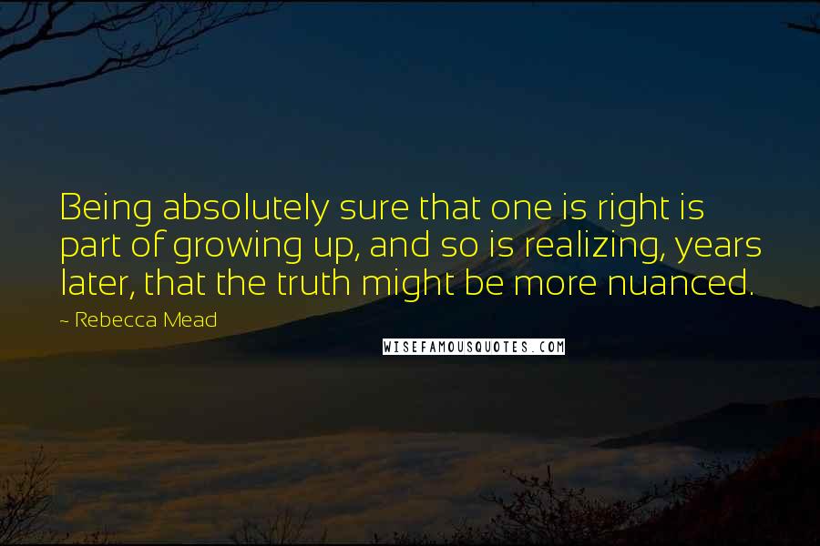 Rebecca Mead Quotes: Being absolutely sure that one is right is part of growing up, and so is realizing, years later, that the truth might be more nuanced.