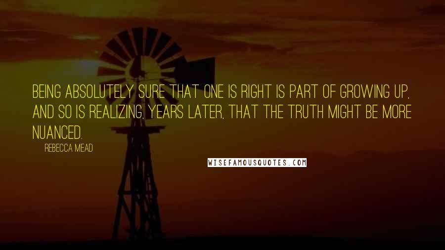 Rebecca Mead Quotes: Being absolutely sure that one is right is part of growing up, and so is realizing, years later, that the truth might be more nuanced.