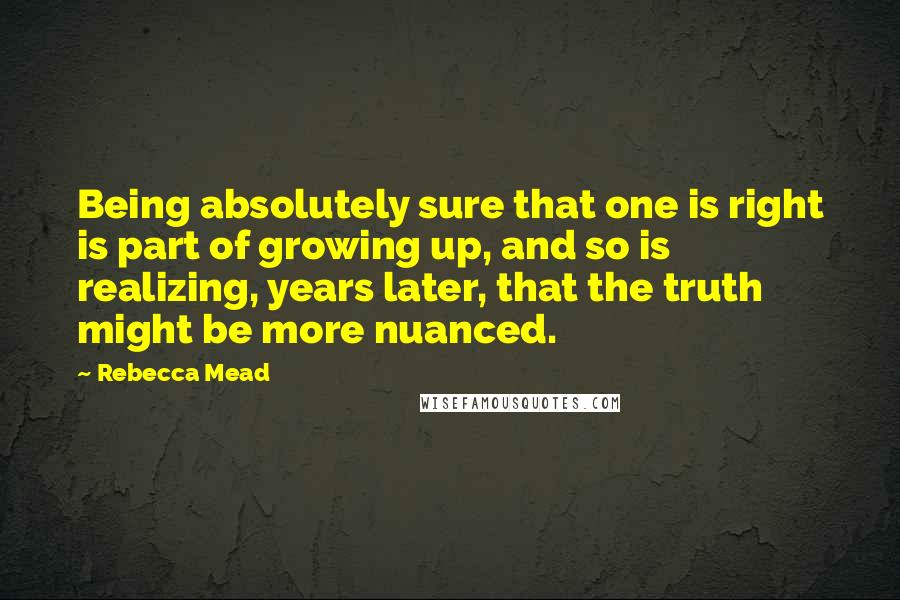 Rebecca Mead Quotes: Being absolutely sure that one is right is part of growing up, and so is realizing, years later, that the truth might be more nuanced.