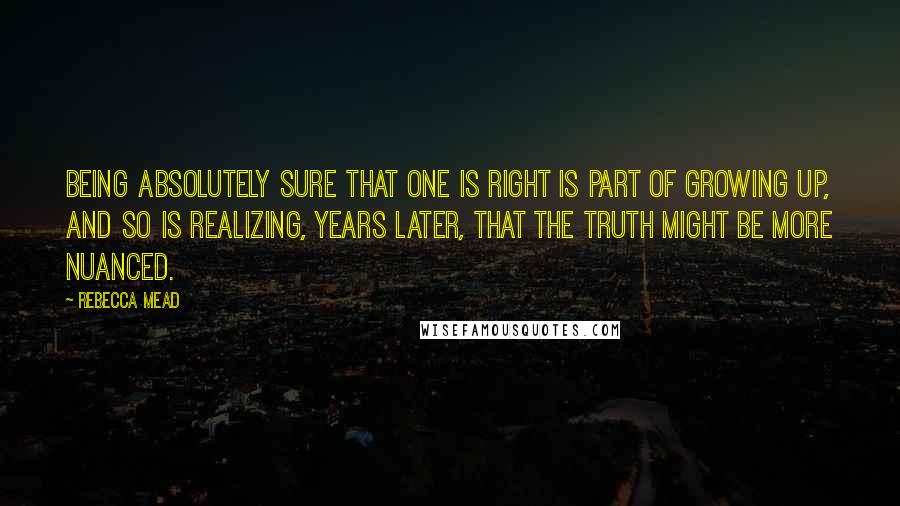 Rebecca Mead Quotes: Being absolutely sure that one is right is part of growing up, and so is realizing, years later, that the truth might be more nuanced.