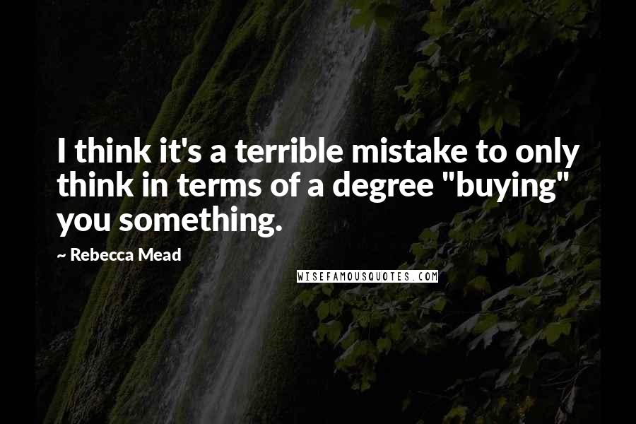 Rebecca Mead Quotes: I think it's a terrible mistake to only think in terms of a degree "buying" you something.