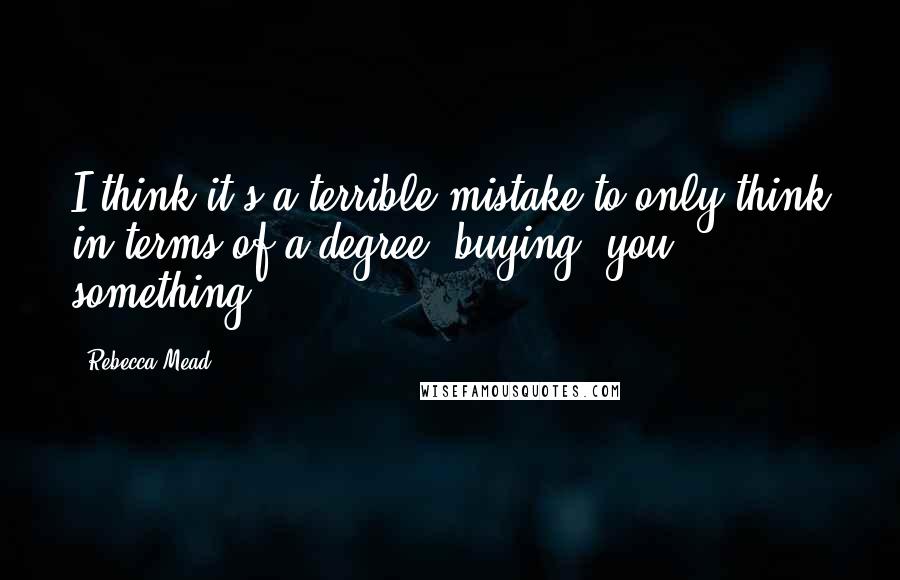 Rebecca Mead Quotes: I think it's a terrible mistake to only think in terms of a degree "buying" you something.