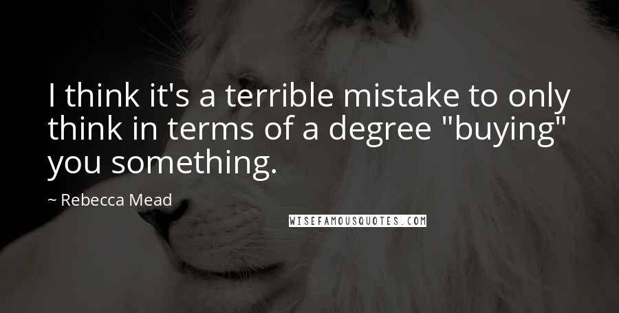 Rebecca Mead Quotes: I think it's a terrible mistake to only think in terms of a degree "buying" you something.